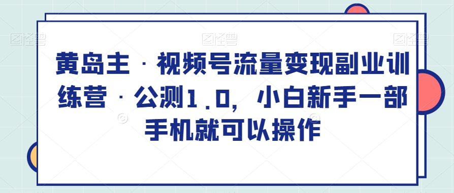 黄岛主·视频号流量变现副.业.训练营·公测1.0，小白新手一部手机就可以操作