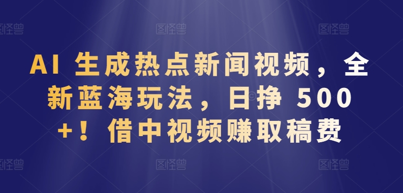 AI 生成热点新闻视频，全新蓝海玩法，日挣 500+!借中视频zuan取稿费【揭秘】