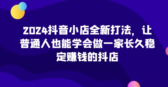 2024抖音小店全新打法，让普通人也能学会做一家长久稳定zuan钱的抖店